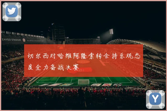 切尔西对哈维阿隆索转会持乐观态度全力备战决赛