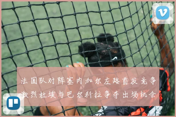 法国队对阵塞内加尔左路首发竞争激烈杜埃与巴尔科拉争夺出场机会