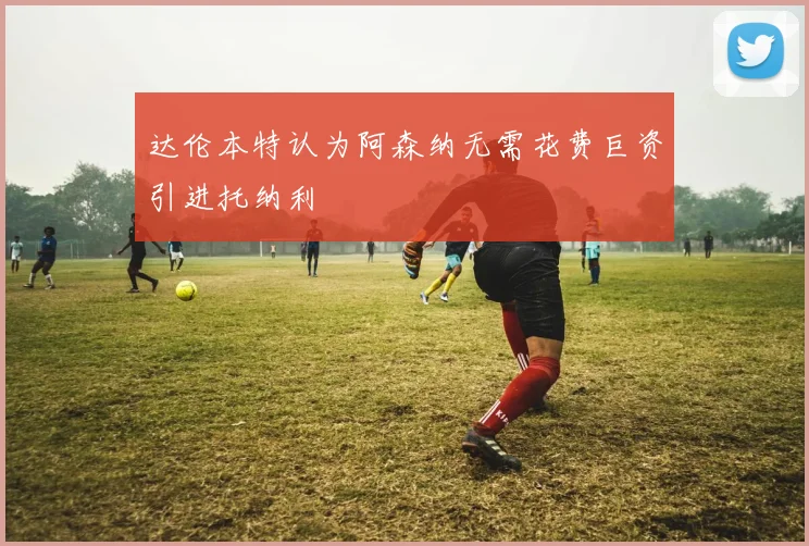 达伦本特认为阿森纳无需花费巨资引进托纳利