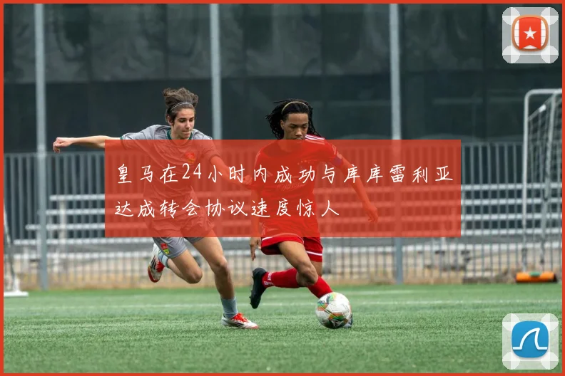 皇马在24小时内成功与库库雷利亚达成转会协议速度惊人