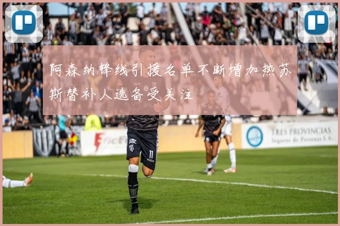 阿森纳锋线引援名单不断增加热苏斯替补人选备受关注