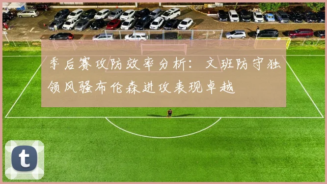 季后赛攻防效率分析：文班防守独领风骚布伦森进攻表现卓越
