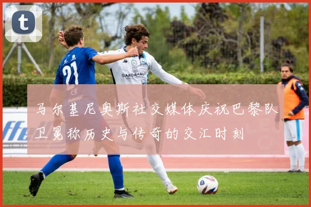 马尔基尼奥斯社交媒体庆祝巴黎队卫冕称历史与传奇的交汇时刻