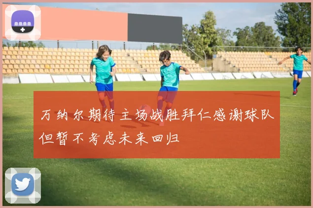 万纳尔期待主场战胜拜仁感谢球队但暂不考虑未来回归