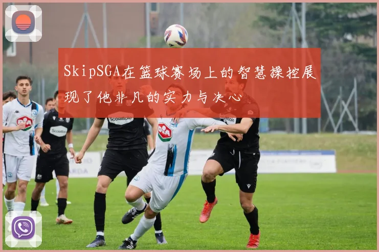 SkipSGA在篮球赛场上的智慧操控展现了他非凡的实力与决心