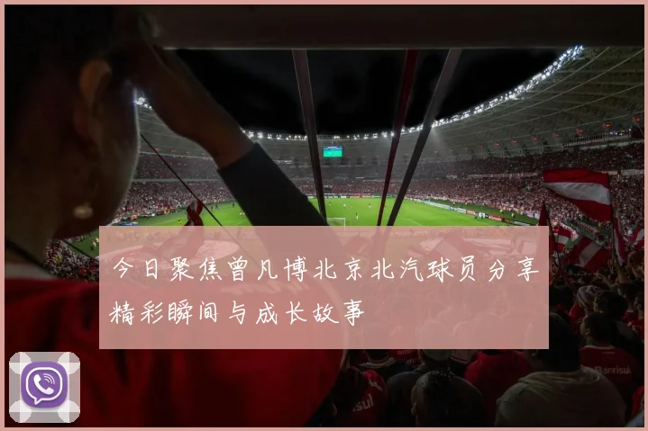 今日聚焦曾凡博北京北汽球员分享精彩瞬间与成长故事