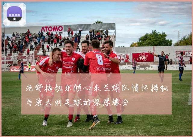 老舒梅切尔倾心米兰球队情怀揭秘与意大利足球的深厚缘分
