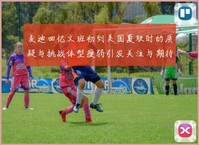 麦迪回忆文班初到美国夏联时的质疑与挑战体型瘦弱引发关注与期待