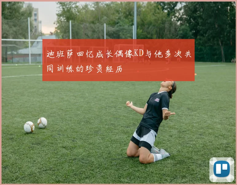 迪班萨回忆成长偶像KD与他多次共同训练的珍贵经历