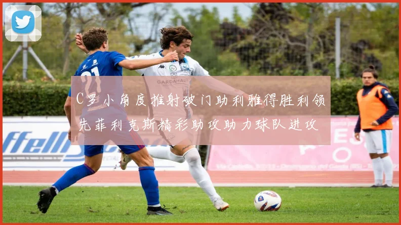 C罗小角度推射破门助利雅得胜利领先菲利克斯精彩助攻助力球队进攻