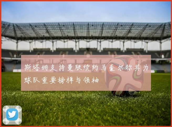 斯塔姆支持曼联续约马奎尔称其为球队重要榜样与领袖