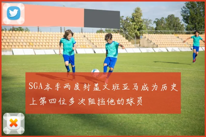 SGA本季两度封盖文班亚马成为历史上第四位多次阻挡他的球员
