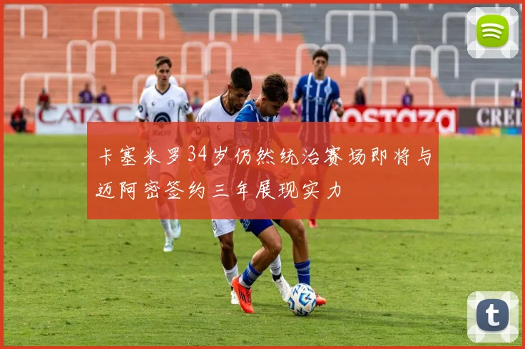 卡塞米罗34岁仍然统治赛场即将与迈阿密签约三年展现实力