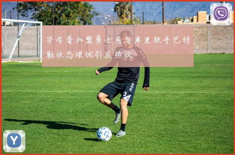 字母哥加盟勇士或与库里联手巴特勒状态堪忧引发热议
