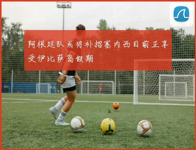 阿根廷队或将补招塞内西目前正享受伊比萨岛假期