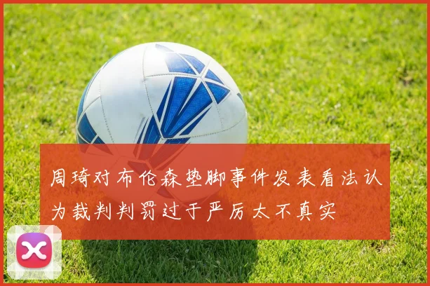 周琦对布伦森垫脚事件发表看法认为裁判判罚过于严厉太不真实