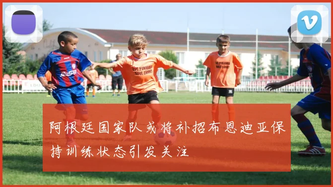 阿根廷国家队或将补招布恩迪亚保持训练状态引发关注