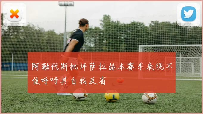阿勒代斯批评萨拉赫本赛季表现不佳呼吁其自我反省