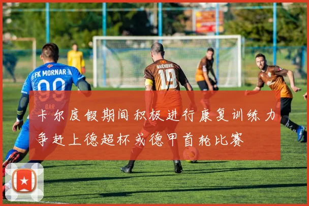 卡尔度假期间积极进行康复训练力争赶上德超杯或德甲首轮比赛