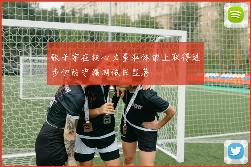 张子宇在核心力量和体能上取得进步但防守漏洞依旧显著