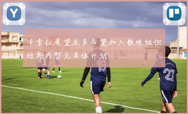卡索拉展望未来希望加入教练组但短期内暂无具体计划