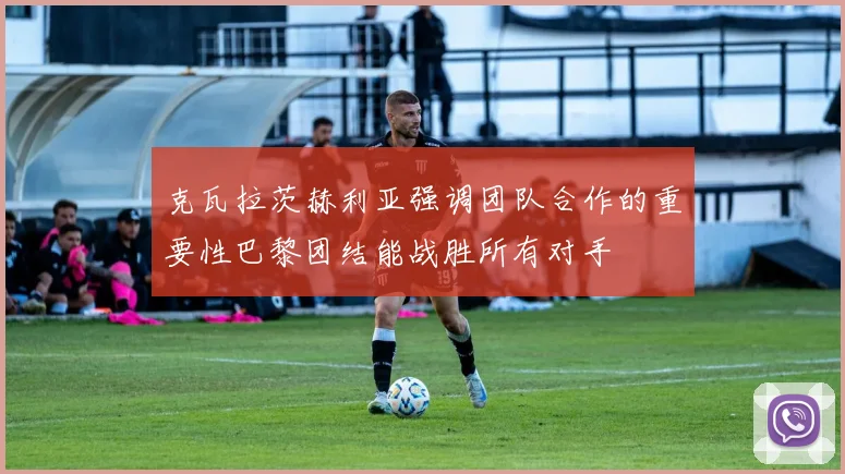 克瓦拉茨赫利亚强调团队合作的重要性巴黎团结能战胜所有对手